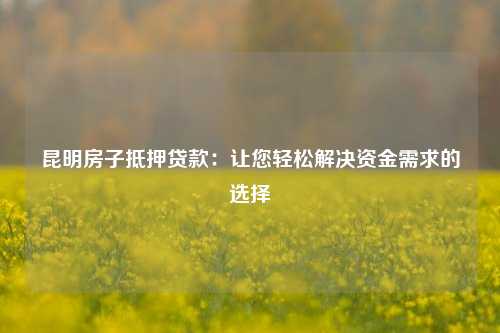 昆明房子抵押贷款：让您轻松解决资金需求的选择