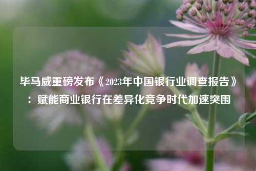 毕马威重磅发布《2023年中国银行业调查报告》：赋能商业银行在差异化竞争时代加速突围