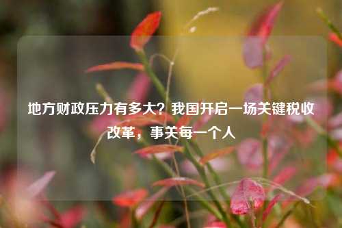 地方财政压力有多大？我国开启一场关键税收改革，事关每一个人