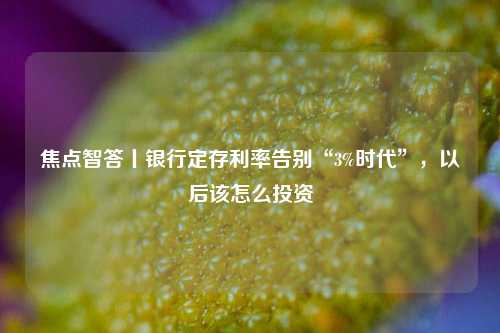 焦点智答丨银行定存利率告别“3%时代”，以后该怎么投资
