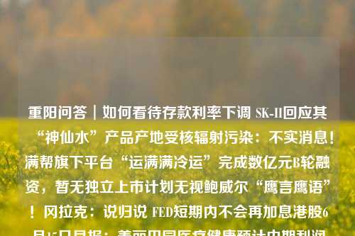 重阳问答︱如何看待存款利率下调 SK-II回应其“神仙水”产品产地受核辐射污染：不实消息！满帮旗下平台“运满满冷运”完成数亿元B轮融资，暂无独立上市计划无视鲍威尔“鹰言鹰语”！冈拉克：说归说 FED短期内不会再加息港股6月15日早报：美丽田园医疗健康预计中期利润增400% 药师帮开始招股昆仑万维：控股子公司拟发行股份收购Singularity AI全部股权生猪低价运行抑制其它肉类消费需求，白羽肉鸡养殖今年或将维持“微利”连亏两年 锦江电子闯关科创板75个+4项！首都机场临空经济区“两区”建设两项