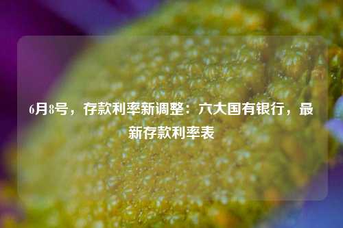 6月8号，存款利率新调整：六大国有银行，最新存款利率表