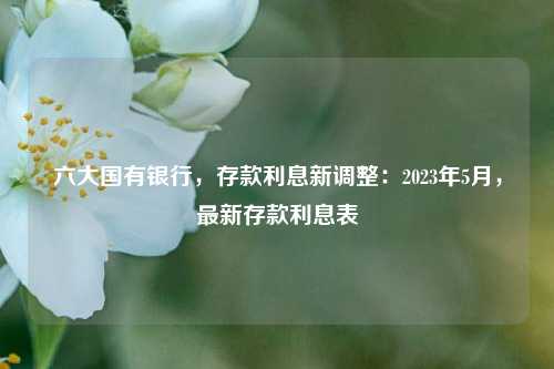 六大国有银行，存款利息新调整：2023年5月，最新存款利息表