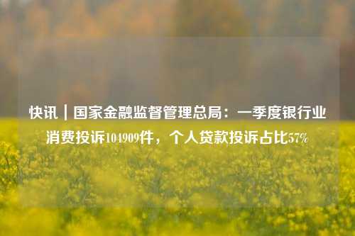 快讯｜国家金融监督管理总局：一季度银行业消费投诉104909件，个人贷款投诉占比57%