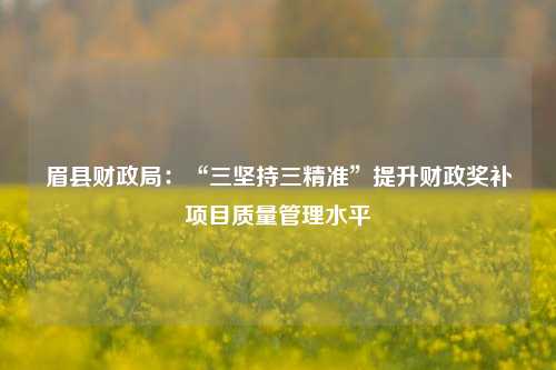 眉县财政局：“三坚持三精准”提升财政奖补项目质量管理水平