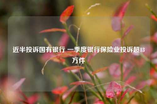 近半投诉国有银行 一季度银行保险业投诉超13万件