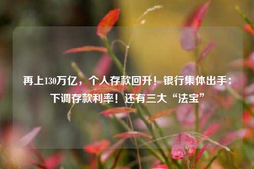 再上130万亿，个人存款回升！银行集体出手：下调存款利率！还有三大“法宝”
