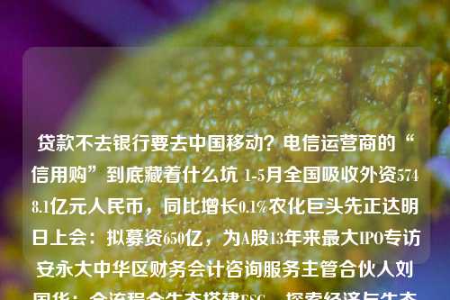 贷款不去银行要去中国移动？电信运营商的“信用购”到底藏着什么坑 1-5月全国吸收外资5748.1亿元人民币，同比增长0.1%农化巨头先正达明日上会：拟募资650亿，为A股13年来最大IPO专访安永大中华区财务会计咨询服务主管合伙人刘国华：全流程全生态搭建ESG，探索经济与生态平衡之路日赛谷丽思卡尔顿隐世酒店开业，飞猪平台可预订美联储暂停加息：黄金受压较高点下跌7% 贵金属板块领跌创投资源持续向硬科技倾斜 投资人提倡“技术领先+超级销售”创业组合德国陷技术性衰退，“经济火车头”动力不足致欧洲经济前