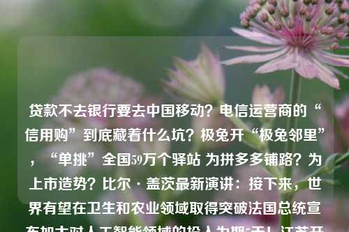 贷款不去银行要去中国移动？电信运营商的“信用购”到底藏着什么坑？极兔开“极兔邻里”，“单挑”全国59万个驿站 为拼多多铺路？为上市造势？比尔·盖茨最新演讲：接下来，世界有望在卫生和农业领域取得突破法国总统宣布加大对人工智能领域的投入为期5天！江苏开通高考志愿模拟填报系统Oakley x Saturdays NYC 合作系列发布推进“三大三强” 区住建委深入重点工程工地检查，防范化解安全风险30岁以后，才发现这些面膜真香！【精彩哈洽】森林之美扑面而来 哈洽会龙江森工展台带你一秒回归大森林史上最伟大
