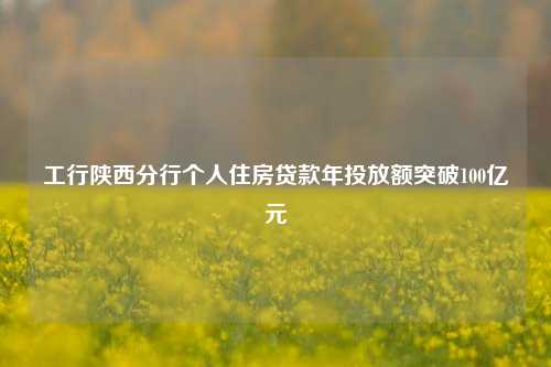 工行陕西分行个人住房贷款年投放额突破100亿元
