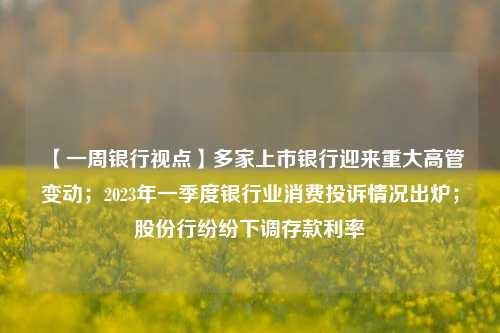 【一周银行视点】多家上市银行迎来重大高管变动；2023年一季度银行业消费投诉情况出炉；股份行纷纷下调存款利率