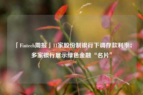 「Fintech周报」11家股份制银行下调存款利率；多家银行展示绿色金融“名片”