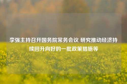 李强主持召开国务院常务会议 研究推动经济持续回升向好的一批政策措施等