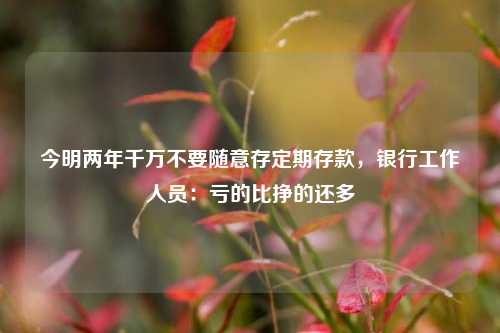 今明两年千万不要随意存定期存款，银行工作人员：亏的比挣的还多