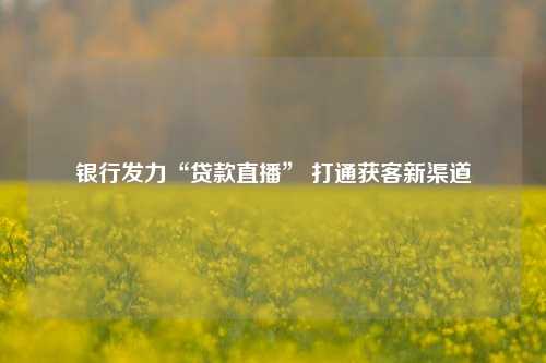 银行发力“贷款直播” 打通获客新渠道