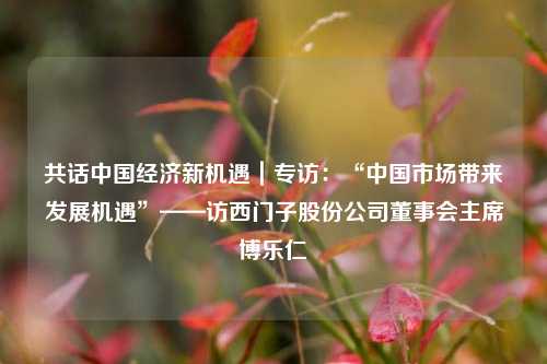 共话中国经济新机遇｜专访：“中国市场带来发展机遇”——访西门子股份公司董事会主席博乐仁