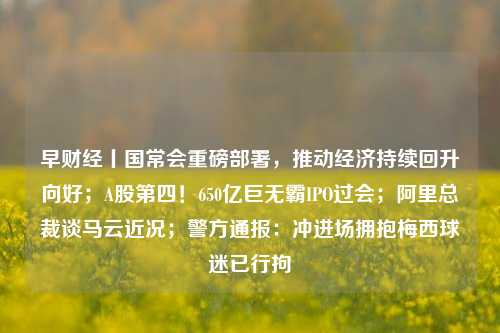早财经丨国常会重磅部署，推动经济持续回升向好；A股第四！650亿巨无霸IPO过会；阿里总裁谈马云近况；警方通报：冲进场拥抱梅西球迷已行拘