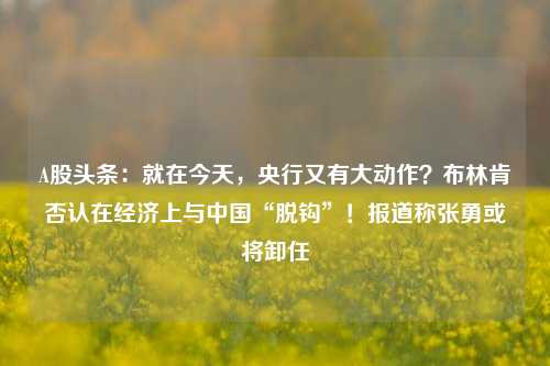 A股头条：就在今天，央行又有大动作？布林肯否认在经济上与中国“脱钩”！报道称张勇或将卸任