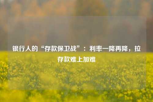 银行人的“存款保卫战”：利率一降再降，拉存款难上加难