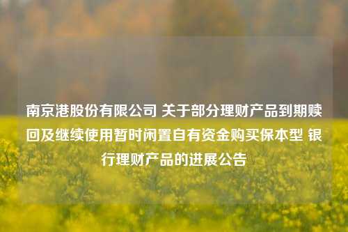 南京港股份有限公司 关于部分理财产品到期赎回及继续使用暂时闲置自有资金购买保本型 银行理财产品的进展公告