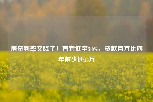 房贷利率又降了！首套低至3.6%，贷款百万比四年前少还14万