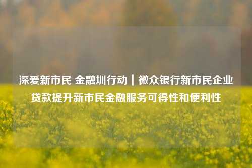 深爱新市民 金融圳行动｜微众银行新市民企业贷款提升新市民金融服务可得性和便利性