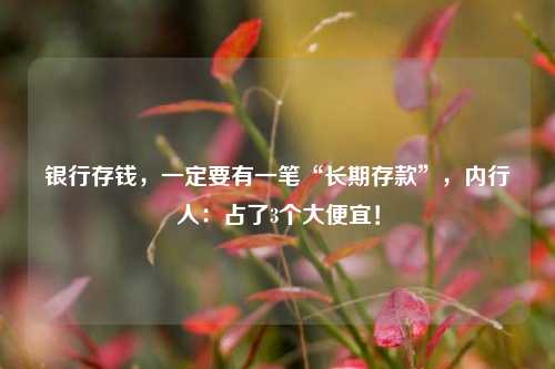 银行存钱，一定要有一笔“长期存款”，内行人：占了3个大便宜！
