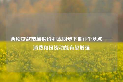 两项贷款市场报价利率同步下调10个基点——消费和投资动能有望增强