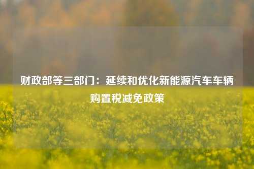 财政部等三部门：延续和优化新能源汽车车辆购置税减免政策