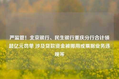 严监管！北京银行、民生银行重庆分行合计领超亿元罚单 涉及贷款资金被挪用或票据业务违规等