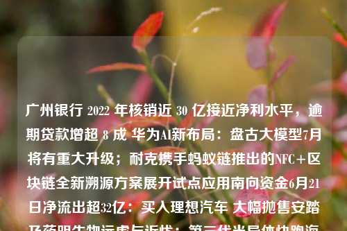 广州银行 2022 年核销近 30 亿接近净利水平，逾期贷款增超 8 成 华为AI新布局：盘古大模型7月将有重大升级；耐克携手蚂蚁链推出的NFC+区块链全新溯源方案展开试点应用南向资金6月21日净流出超32亿：买入理想汽车 大幅抛售安踏及药明生物远虑与近忧：第三代半导体快跑海通证券全资子公司拟出资13亿元与国盛集团、中国太保参与设立基金长三角科创金融改革试验区有哪些机构新动作？设立科技金融专营机构 联动PE/VC共建“股+贷”生态圈致欧科技上市首日总市值106亿元，仍面临业绩下滑、研发不足等问题