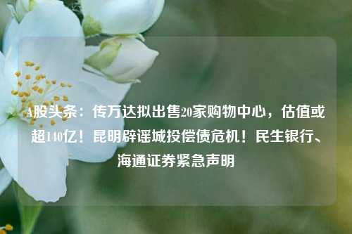 A股头条：传万达拟出售20家购物中心，估值或超140亿！昆明辟谣城投偿债危机！民生银行、海通证券紧急声明