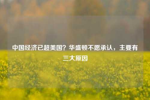 中国经济已超美国？华盛顿不愿承认，主要有三大原因