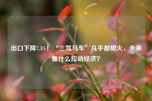 出口下降7.5%！“三驾马车”几乎都熄火，未来靠什么拉动经济？