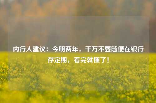 内行人建议：今明两年，千万不要随便在银行存定期，看完就懂了！