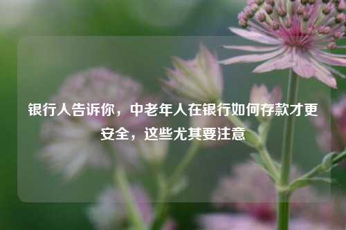银行人告诉你，中老年人在银行如何存款才更安全，这些尤其要注意