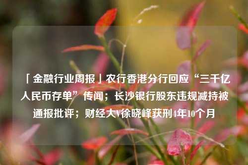 「金融行业周报」农行香港分行回应“三千亿人民币存单”传闻；长沙银行股东违规减持被通报批评；财经大V徐晓峰获刑4年10个月