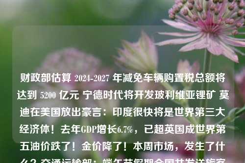 财政部估算 2024-2027 年减免车辆购置税总额将达到 5200 亿元 宁德时代将开发玻利维亚锂矿 莫迪在美国放出豪言：印度很快将是世界第三大经济体！去年GDP增长6.7%，已超英国成世界第五油价跌了！金价降了！本周市场，发生了什么？交通运输部：端午节假期全国共发送旅客预计超1.4亿人次全球都在加息，为何我们却在降息？“最火”端午收官！多平台旅游业务量均超2019年 暑期预订已“在路上”超400家企业无法融资，硬科技独角兽迎最难夏天广东重磅数据发布！下周千亿解禁来袭！光电龙头、退市股、翻倍股