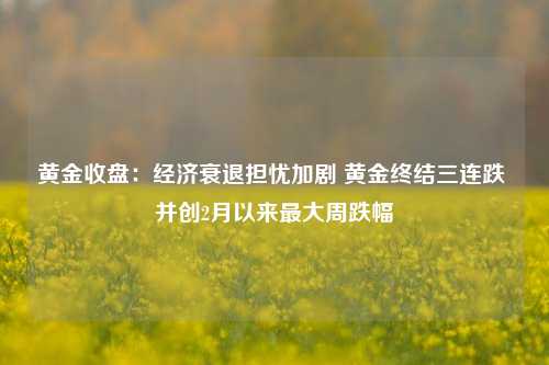 黄金收盘：经济衰退担忧加剧 黄金终结三连跌 并创2月以来最大周跌幅