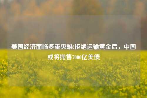 美国经济面临多重灾难!拒绝运输黄金后，中国或将抛售7000亿美债