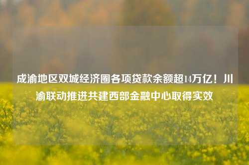 成渝地区双城经济圈各项贷款余额超14万亿！川渝联动推进共建西部金融中心取得实效