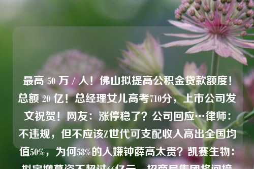 最高 50 万 / 人！佛山拟提高公积金贷款额度！总额 20 亿！总经理女儿高考710分，上市公司发文祝贺！网友：涨停稳了？公司回应…律师：不违规，但不应该Z世代可支配收入高出全国均值50%，为何58%的人嫌钟薛高太贵？凯赛生物：拟定增募资不超过66亿元，招商局集团将间接入股现代建设获沙特阿美石化大单！50亿美元合同创韩企之最我在上海卖豪宅：头部中介年入千万专访中国政法大学廖藏宜：医保基金监管应抓住智能监控主引擎，强化医疗行为合理性监管印度成“香饽饽”！达里奥、马斯克等力挺 印总理放豪言争做世界