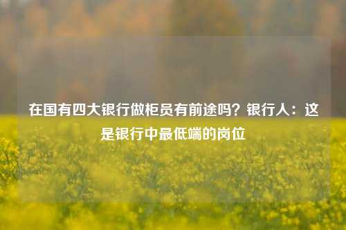 在国有四大银行做柜员有前途吗？银行人：这是银行中最低端的岗位