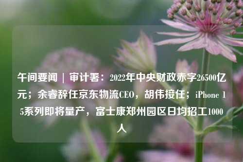 午间要闻 | 审计署：2022年中央财政赤字26500亿元；余睿辞任京东物流CEO，胡伟接任；iPhone 15系列即将量产，富士康郑州园区日均招工1000人