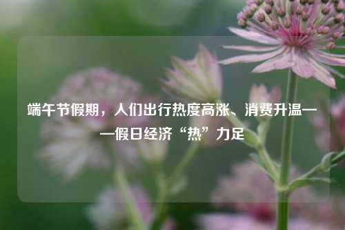 端午节假期，人们出行热度高涨、消费升温——假日经济“热”力足