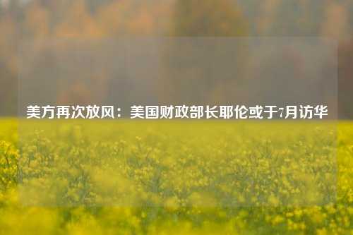 美方再次放风：美国财政部长耶伦或于7月访华