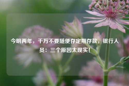 今明两年，千万不要随便存定期存款，银行人员：三个原因太现实！