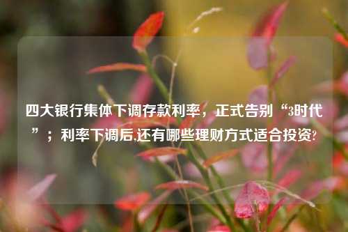 四大银行集体下调存款利率，正式告别“3时代”；利率下调后,还有哪些理财方式适合投资?