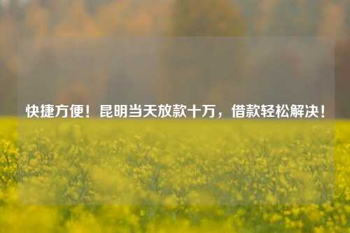 快捷方便！昆明当天放款十万，借款轻松解决！