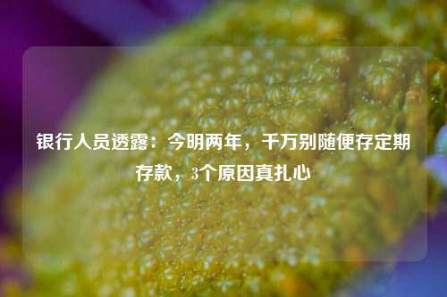 银行人员透露：今明两年，千万别随便存定期存款，3个原因真扎心